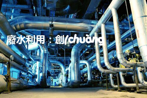 廢水利用：創(chuàng)新科技改變未來，你想象不到的奇跡！